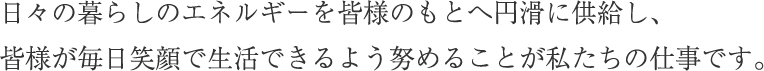 日々の暮らしのエネルギーを皆様のもとへ円滑に供給し、皆様が毎日笑顔で生活できるよう努めることが私たちの仕事です。